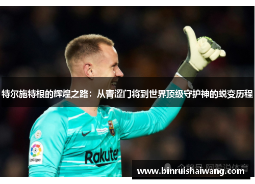 特尔施特根的辉煌之路：从青涩门将到世界顶级守护神的蜕变历程