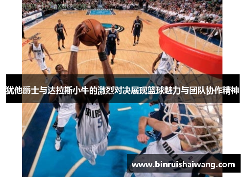 犹他爵士与达拉斯小牛的激烈对决展现篮球魅力与团队协作精神